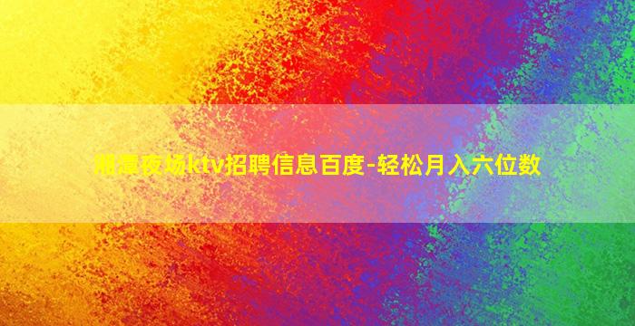湘潭夜场ktv招聘信息百度-轻松月入六位数